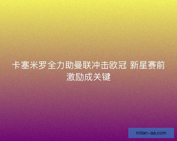 卡塞米罗全力助曼联冲击欧冠 新星赛前激励成关键