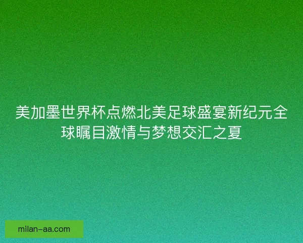 美加墨世界杯点燃北美足球盛宴新纪元全球瞩目激情与梦想交汇之夏
