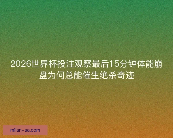 2026世界杯投注观察最后15分钟体能崩盘为何总能催生绝杀奇迹