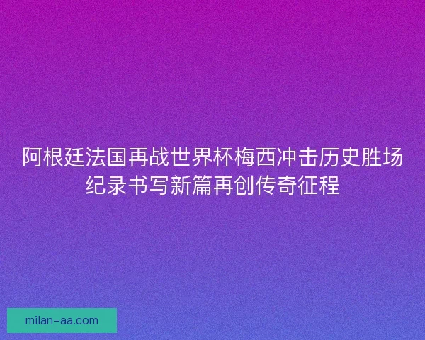 阿根廷法国再战世界杯梅西冲击历史胜场纪录书写新篇再创传奇征程